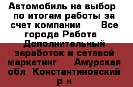 Автомобиль на выбор -по итогам работы за счет компании!!! - Все города Работа » Дополнительный заработок и сетевой маркетинг   . Амурская обл.,Константиновский р-н